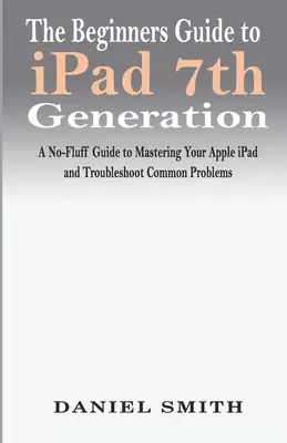 Le guide du débutant pour l'iPad 7e génération : Un guide sans fioritures pour maîtriser votre iPad d'Apple et résoudre les problèmes les plus courants - The Beginners Guide to iPad 7th Generation: A No-Fluff Guide to Mastering your Apple iPad and Troubleshoot Common Problems