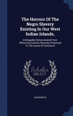 Les horreurs de l'esclavage des nègres dans nos îles des Antilles, démontrées de façon irréfutable à partir de documents officiels récemment présentés à la Hou - The Horrors Of The Negro Slavery Existing In Our West Indian Islands,: Irrefragably Demonstrated From Official Documents Recently Presented To The Hou