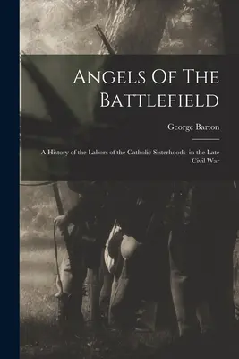 Angels Of The Battlefield : a History of the Labors of the Catholic Sisterhoods in the Late Civil War (Les anges du champ de bataille : une histoire du travail des sœurs catholiques à la fin de la guerre civile) - Angels Of The Battlefield: a History of the Labors of the Catholic Sisterhoods in the Late Civil War