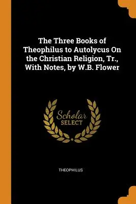 Les trois livres de Théophile à Autolycus sur la religion chrétienne, version intégrale, avec notes, par W.B. Flower - The Three Books of Theophilus to Autolycus On the Christian Religion, Tr., With Notes, by W.B. Flower