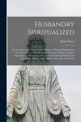 L'élevage spiritualisé : La vie quotidienne de l'homme et de la femme est un sujet de réflexion et de réflexion sur la vie de l'homme. - Husbandry Spiritualized: Or, the Heavenly Use of Earthly Things, in Which Husbandmen Are Directed to an Excellent Improvement of Their Common E