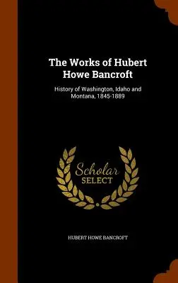 The Works of Hubert Howe Bancroft : History of Washington, Idaho and Montana, 1845-1889 (en anglais) - The Works of Hubert Howe Bancroft: History of Washington, Idaho and Montana, 1845-1889