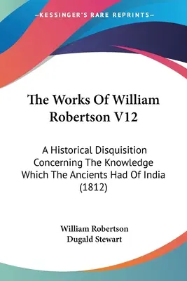 The Works Of William Robertson V12 : A Historical Disquisition Concerning The Knowledge Which The Ancients Had Of India (1812) - The Works Of William Robertson V12: A Historical Disquisition Concerning The Knowledge Which The Ancients Had Of India (1812)