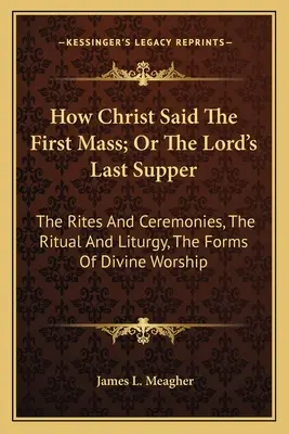 Comment le Christ a dit la première messe, ou la dernière cène du Seigneur : Les rites et cérémonies, le rituel et la liturgie, les formes du culte divin - How Christ Said The First Mass; Or The Lord's Last Supper: The Rites And Ceremonies, The Ritual And Liturgy, The Forms Of Divine Worship