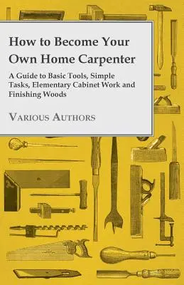 Comment devenir son propre menuisier - Un guide des outils de base, des tâches simples, de l'ébénisterie élémentaire et de la finition des bois - How to Become Your Own Home Carpenter - A Guide to Basic Tools, Simple Tasks, Elementary Cabinet Work and Finishing Woods