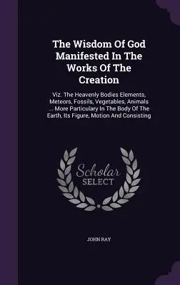 La sagesse de Dieu manifestée dans les œuvres de la création : Viz. Les corps célestes Les éléments, les météores, les fossiles, les végétaux, les animaux ... Plus de détails - The Wisdom Of God Manifested In The Works Of The Creation: Viz. The Heavenly Bodies Elements, Meteors, Fossils, Vegetables, Animals ... More Particula