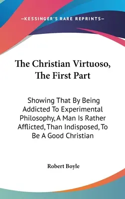 Le virtuose chrétien, première partie : La première partie de l'ouvrage montre qu'en s'adonnant à la philosophie expérimentale, un homme est plutôt affligé qu'indisposé à être un - The Christian Virtuoso, The First Part: Showing That By Being Addicted To Experimental Philosophy, A Man Is Rather Afflicted, Than Indisposed, To Be A