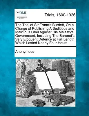 Le procès de Sir Francis Burdett, accusé d'avoir publié un libelle séditieux et malveillant contre le gouvernement de Sa Majesté, y compris le Baronet. - The Trial of Sir Francis Burdett, on a Charge of Publishing a Seditious and Malicious Libel Against His Majesty's Government, Including the Baronet's