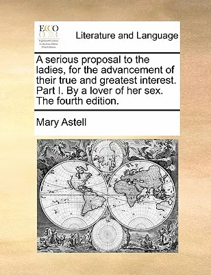 Une proposition sérieuse aux dames, pour la promotion de leur véritable et plus grand intérêt. Partie I. par une amoureuse de son sexe. quatrième édition. - A Serious Proposal to the Ladies, for the Advancement of Their True and Greatest Interest. Part I. by a Lover of Her Sex. the Fourth Edition.