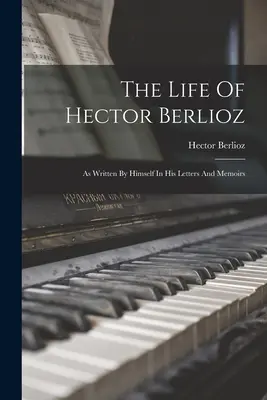 La vie d'Hector Berlioz : telle qu'il l'a écrite dans ses lettres et ses mémoires - The Life Of Hector Berlioz: As Written By Himself In His Letters And Memoirs