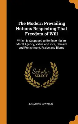 Les notions modernes dominantes concernant la liberté de la volonté : La liberté de la volonté qui est supposée être essentielle à l'agence morale, à la vertu et au vice, à la récompense et à la punition. - The Modern Prevailing Notions Respecting That Freedom of Will: Which Is Supposed to Be Essential to Moral Agency, Virtue and Vice, Reward and Punishme