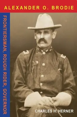 Le major Alexander O. Brodie : Frontierman, Rough Rider, Governor - Major Alexander O. Brodie: Frontiersman, Rough Rider, Governor