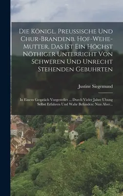 Die Knigl. Preussische Und Chur-brandenb. Hof-wehe-mutter, Das Ist Ein Hchst Nthiger Unterricht Von Schweren Und Unrecht Stehenden Gebuhrten : In Ei - Die Knigl. Preussische Und Chur-brandenb. Hof-wehe-mutter, Das Ist Ein Hchst Nthiger Unterricht Von Schweren Und Unrecht Stehenden Gebuhrten: In Ei