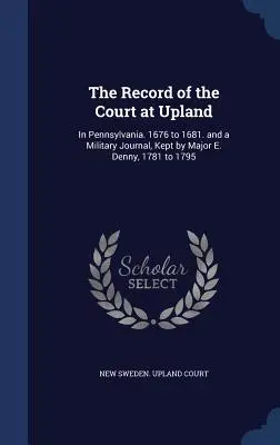 Les archives du tribunal d'Upland : En Pennsylvanie. 1676 à 1681. et un journal militaire, tenu par le Major E. Denny, 1781 à 1795 - The Record of the Court at Upland: In Pennsylvania. 1676 to 1681. and a Military Journal, Kept by Major E. Denny, 1781 to 1795