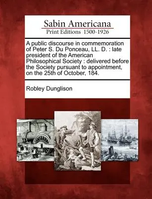 Discours public en commémoration de Peter S. Du Ponceau, LL. D. : Ancien président de la Société américaine de philosophie : Prononcé devant la Société - A Public Discourse in Commemoration of Peter S. Du Ponceau, LL. D.: Late President of the American Philosophical Society: Delivered Before the Society