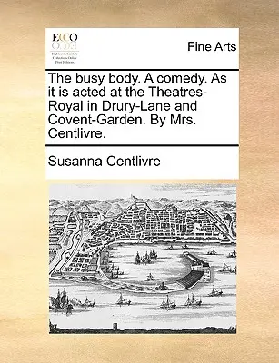 The Busy Body. a Comedy. as It Is Played at the Theatres-Royal in Drury-Lane and Covent-Garden. by Mrs. - The Busy Body. a Comedy. as It Is Acted at the Theatres-Royal in Drury-Lane and Covent-Garden. by Mrs. Centlivre.