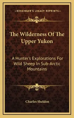 La nature sauvage du haut Yukon : Les explorations d'un chasseur à la recherche de moutons sauvages dans les montagnes subarctiques - The Wilderness Of The Upper Yukon: A Hunter's Explorations For Wild Sheep In Sub-Arctic Mountains