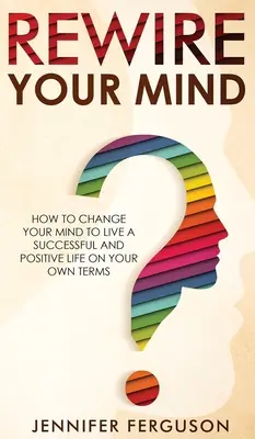 Rewire Your Mind : How To Change Your Mind To Live A Successful And Positive Life On Your Own Terms (Réinstallez votre esprit : comment changer votre esprit pour vivre une vie réussie et positive selon vos propres conditions) - Rewire Your Mind: How To Change Your Mind To Live A Successful And Positive Life On Your Own Terms