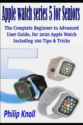 Apple Watch Series 5 pour les seniors : Le guide complet de l'utilisateur, du débutant au confirmé, pour la montre Apple 2020, avec 100 conseils et astuces - Apple Watch Series 5 for seniors: The complete beginner to advanced user Guide, for 2020 Apple watch including 100 Tips & Tricks