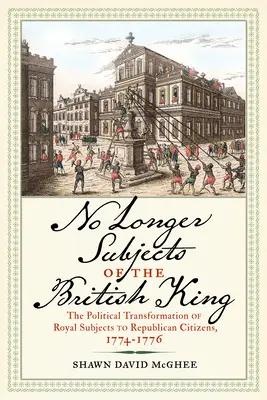 No Longer Subjects of the British King : La transformation politique des sujets royaux en citoyens républicains, 1774-1776 - No Longer Subjects of the British King: The Political Transformation of Royal Subjects to Republican Citizens, 1774-1776