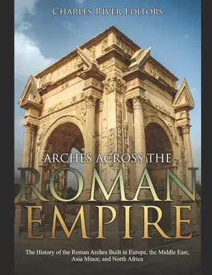 Les arcs à travers l'Empire romain : L'histoire des arcs romains construits en Europe, au Moyen-Orient, en Asie mineure et en Afrique du Nord - Arches across the Roman Empire: The History of the Roman Arches Built in Europe, the Middle East, Asia Minor, and North Africa