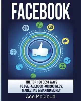 Facebook : Les 100 meilleures façons d'utiliser Facebook pour les affaires, le marketing et l'argent - Facebook: The Top 100 Best Ways To Use Facebook For Business, Marketing, & Making Money