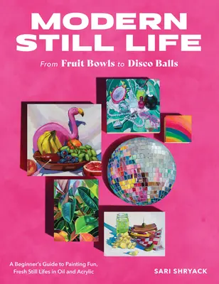 Nature morte moderne : Des coupes de fruits aux boules de disco : Un guide pour débutants pour peindre des natures mortes amusantes et fraîches à l'huile et à l'acrylique - Modern Still Life: From Fruit Bowls to Disco Balls: A Beginner's Guide to Painting Fun, Fresh Still Lifes in Oil and Acrylic
