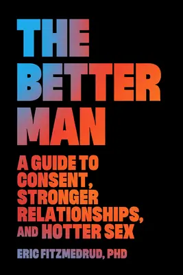 L'homme meilleur : Un guide pour le consentement, des relations plus fortes et des relations sexuelles plus chaudes - The Better Man: A Guide to Consent, Stronger Relationships, and Hotter Sex