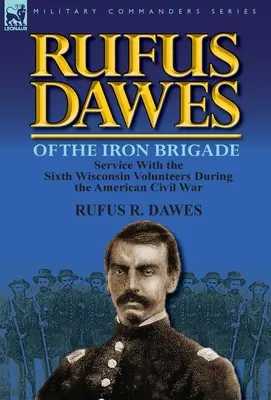 Rufus Dawes de la brigade de fer : Le service au sein du Sixième Volontaire du Wisconsin pendant la guerre de Sécession - Rufus Dawes of the Iron Brigade: Service with the Sixth Wisconsin Volunteers During the American Civil War