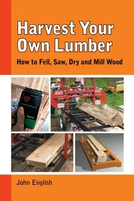 Récolter son propre bois : comment abattre, scier, sécher et usiner le bois - Harvest Your Own Lumber: How to Fell, Saw, Dry and Mill Wood