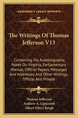 The Writings Of Thomas Jefferson V13 : Containing His Autobiography, Notes On Virginia, Parliamentary Manual, Official Papers, Messages And Addresses, - The Writings Of Thomas Jefferson V13: Containing His Autobiography, Notes On Virginia, Parliamentary Manual, Official Papers, Messages And Addresses,