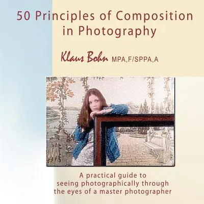 50 principes de composition en photographie : Un guide pratique pour voir la photographie à travers les yeux d'un maître photographe - 50 Principles of Composition in Photography: A Practical Guide to Seeing Photographically Through the Eyes of a Master Photographer