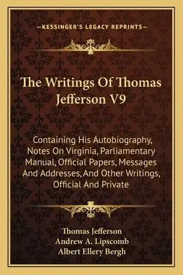 The Writings Of Thomas Jefferson V9 : Containing His Autobiography, Notes On Virginia, Parliamentary Manual, Official Papers, Messages And Addresses, A - The Writings Of Thomas Jefferson V9: Containing His Autobiography, Notes On Virginia, Parliamentary Manual, Official Papers, Messages And Addresses, A