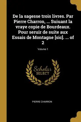 De la sagesse trois livres. Par Pierre Charron, ... Suiuant la vraye copie de Bourdeaux. Pour seruir de suite aux Essais de Montagne [sic]. ... de 2 ; - De la sagesse trois livres. Par Pierre Charron, ... Suiuant la vraye copie de Bourdeaux. Pour seruir de suite aux Essais de Montagne [sic]. ... of 2;